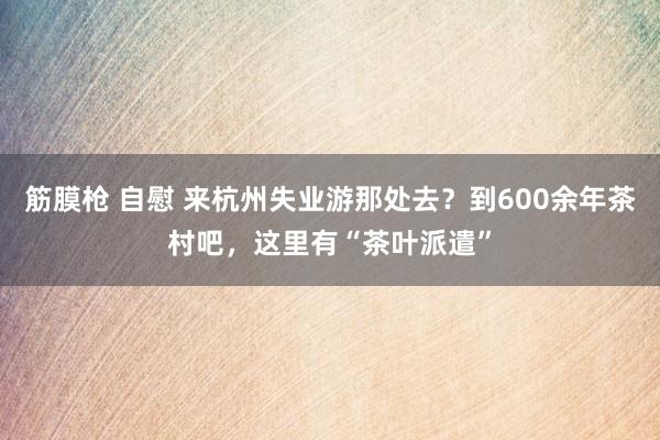 筋膜枪 自慰 来杭州失业游那处去？到600余年茶村吧，这里有“茶叶派遣”
