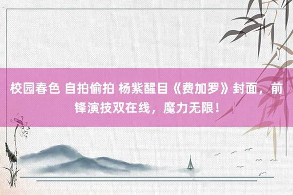 校园春色 自拍偷拍 杨紫醒目《费加罗》封面，前锋演技双在线，魔力无限！