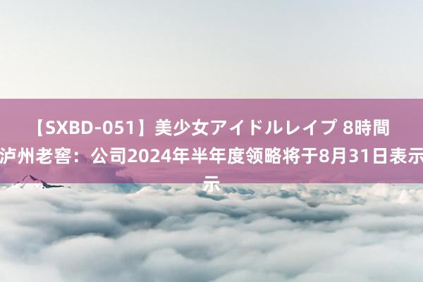 【SXBD-051】美少女アイドルレイプ 8時間 泸州老窖：公司2024年半年度领略将于8月31日表示