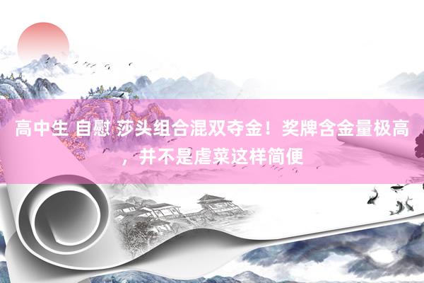 高中生 自慰 莎头组合混双夺金！奖牌含金量极高，并不是虐菜这样简便