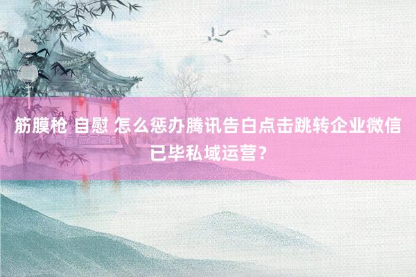 筋膜枪 自慰 怎么惩办腾讯告白点击跳转企业微信已毕私域运营？
