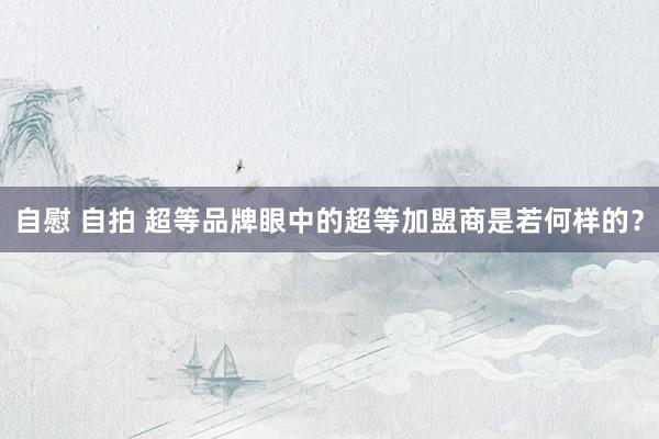 自慰 自拍 超等品牌眼中的超等加盟商是若何样的？