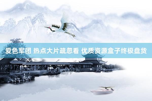 爱色军团 热点大片疏忽看 优质资源盒子终极盘货
