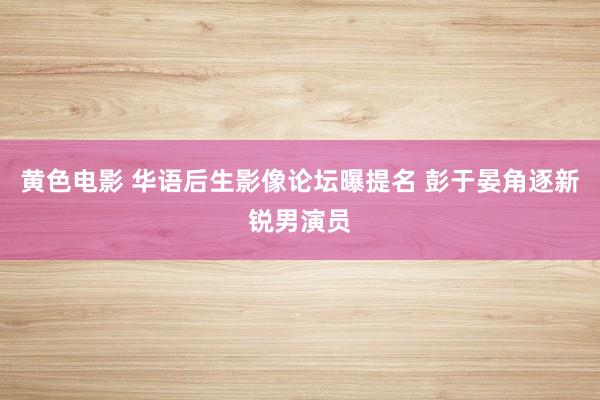 黄色电影 华语后生影像论坛曝提名 彭于晏角逐新锐男演员