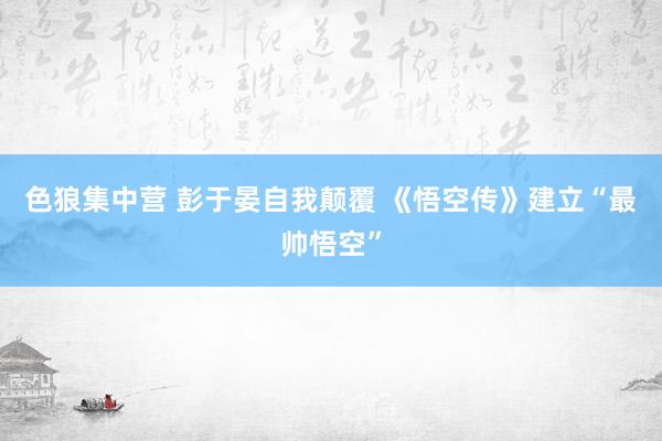 色狼集中营 彭于晏自我颠覆 《悟空传》建立“最帅悟空”