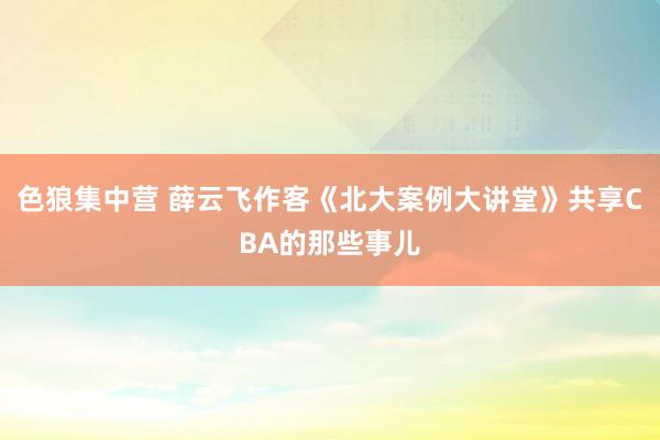 色狼集中营 薛云飞作客《北大案例大讲堂》共享CBA的那些事儿