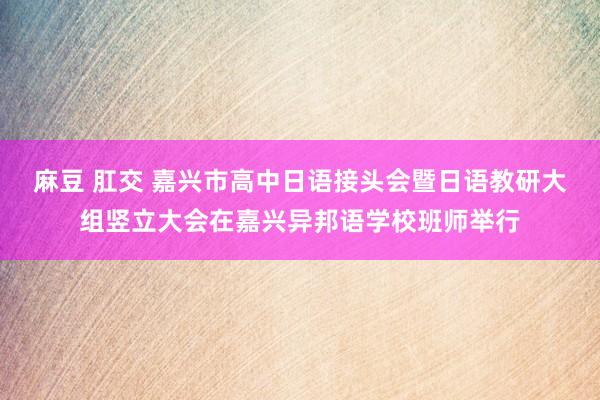 麻豆 肛交 嘉兴市高中日语接头会暨日语教研大组竖立大会在嘉兴异邦语学校班师举行
