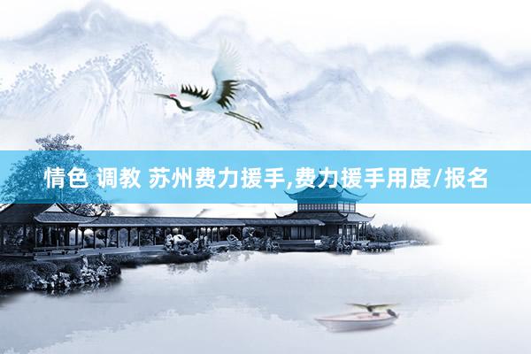 情色 调教 苏州费力援手，费力援手用度/报名