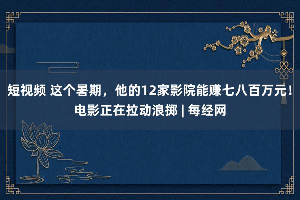 短视频 这个暑期，他的12家影院能赚七八百万元！电影正在拉动浪掷 | 每经网