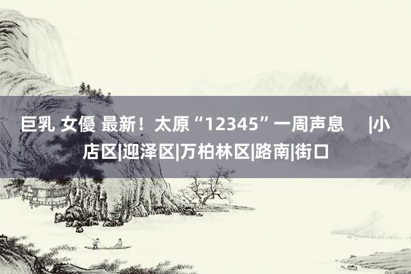 巨乳 女優 最新！太原“12345”一周声息     |小店区|迎泽区|万柏林区|路南|街口
