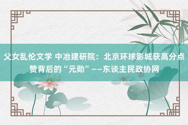 父女乱伦文学 中冶建研院：北京环球影城获高分点赞背后的“元勋”——东谈主民政协网