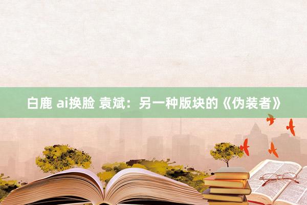 白鹿 ai换脸 袁斌：另一种版块的《伪装者》