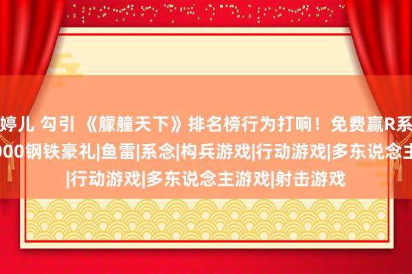 婷儿 勾引 《艨艟天下》排名榜行为打响！免费赢R系9级战列舰，2000钢铁豪礼|鱼雷|系念|构兵游戏|行动游戏|多东说念主游戏|射击游戏