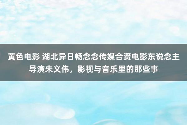 黄色电影 湖北异日畅念念传媒合资电影东说念主导演朱义伟，影视与音乐里的那些事