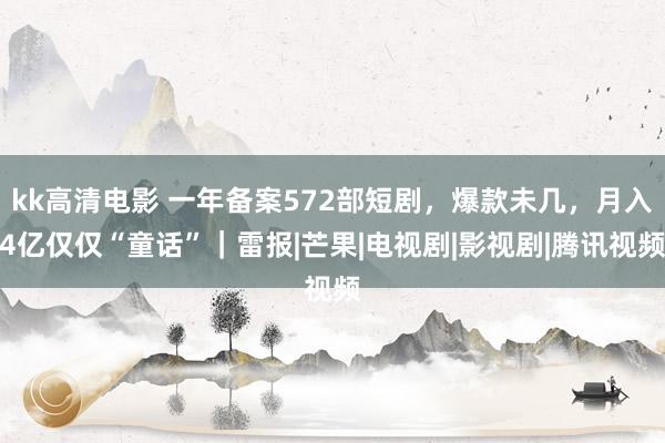 kk高清电影 一年备案572部短剧，爆款未几，月入4亿仅仅“童话”｜雷报|芒果|电视剧|影视剧|腾讯视频
