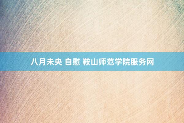 八月未央 自慰 鞍山师范学院服务网