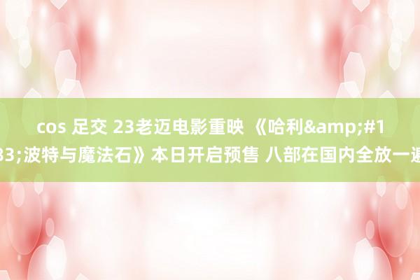 cos 足交 23老迈电影重映 《哈利&#183;波特与魔法石》本日开启预售 八部在国内全放一遍