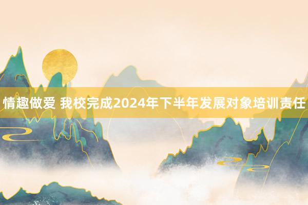 情趣做爱 我校完成2024年下半年发展对象培训责任