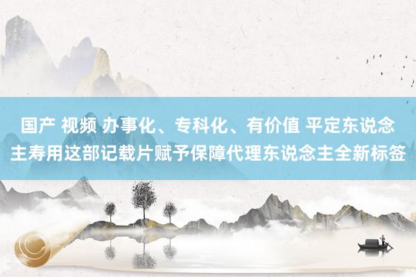 国产 视频 办事化、专科化、有价值 平定东说念主寿用这部记载片赋予保障代理东说念主全新标签