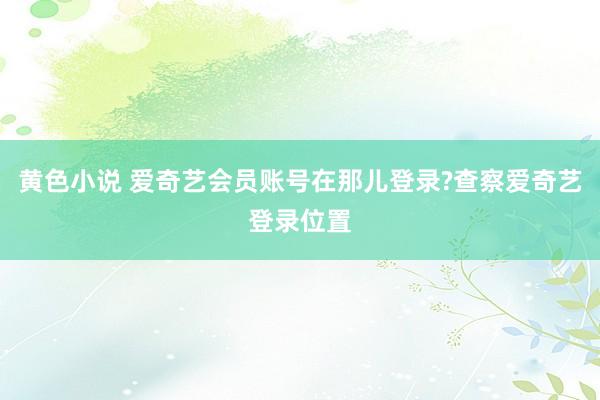 黄色小说 爱奇艺会员账号在那儿登录?查察爱奇艺登录位置