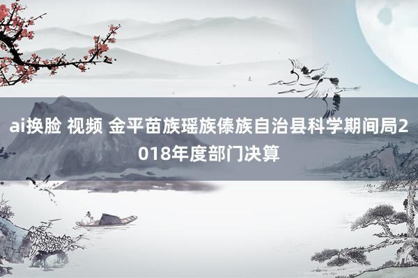 ai换脸 视频 金平苗族瑶族傣族自治县科学期间局2018年度部门决算