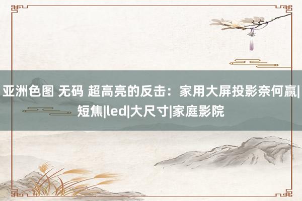 亚洲色图 无码 超高亮的反击：家用大屏投影奈何赢|短焦|led|大尺寸|家庭影院