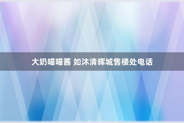 大奶喵喵酱 如沐清晖城售楼处电话