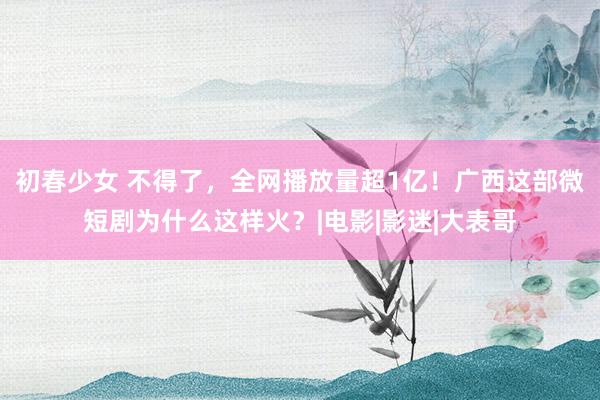 初春少女 不得了，全网播放量超1亿！广西这部微短剧为什么这样火？|电影|影迷|大表哥