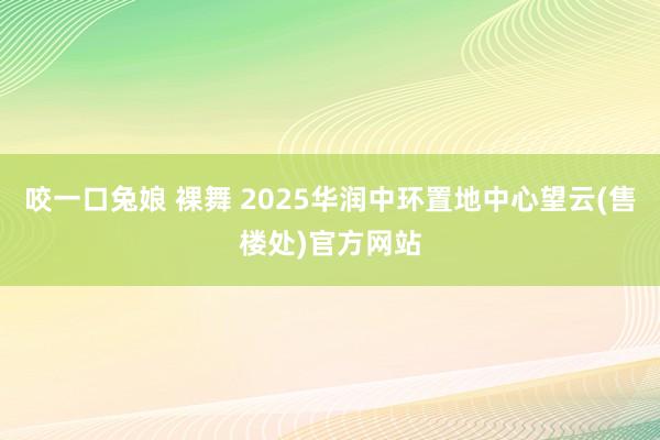 咬一口兔娘 裸舞 2025华润中环置地中心望云(售楼处)官方网站
