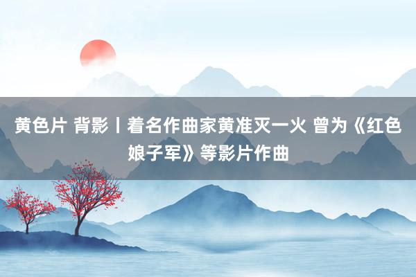 黄色片 背影丨着名作曲家黄准灭一火 曾为《红色娘子军》等影片作曲