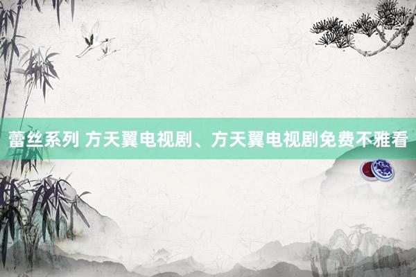 蕾丝系列 方天翼电视剧、方天翼电视剧免费不雅看