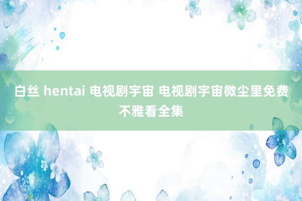 白丝 hentai 电视剧宇宙 电视剧宇宙微尘里免费不雅看全集
