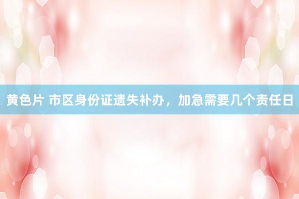 黄色片 市区身份证遗失补办，加急需要几个责任日