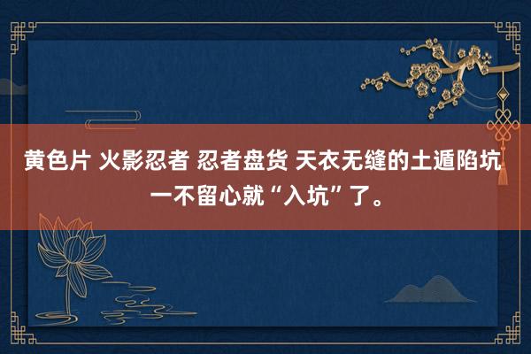 黄色片 火影忍者 忍者盘货 天衣无缝的土遁陷坑 一不留心就“入坑”了。