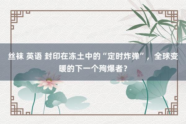 丝袜 英语 封印在冻土中的“定时炸弹”，全球变暖的下一个殉爆者？