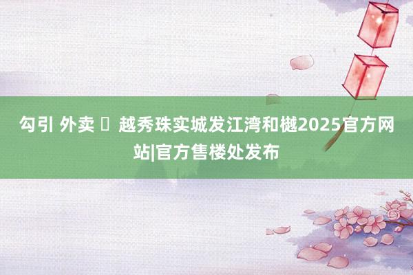 勾引 外卖 ◈越秀珠实城发江湾和樾2025官方网站|官方售楼处发布