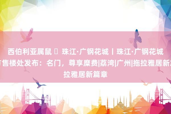 西伯利亚属鼠 ◈珠江·广钢花城丨珠江·广钢花城官方售楼处发布：名门，尊享糜费|荔湾|广州|拖拉雅居新篇章