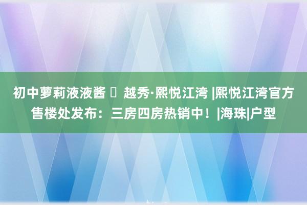 初中萝莉液液酱 ㉿越秀·熙悦江湾 |熙悦江湾官方售楼处发布：三房四房热销中！|海珠|户型