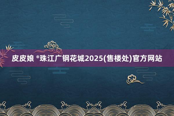 皮皮娘 ®珠江广钢花城2025(售楼处)官方网站