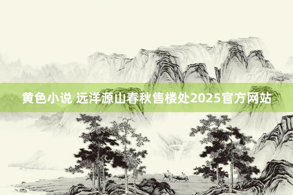 黄色小说 远洋源山春秋售楼处2025官方网站