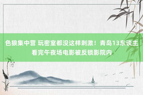 色狼集中营 玩密室都没这样刺激！青岛13东谈主看完午夜场电影被反锁影院内