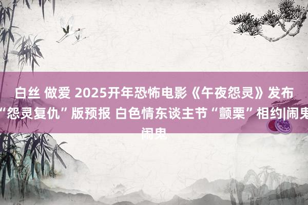 白丝 做爱 2025开年恐怖电影《午夜怨灵》发布“怨灵复仇”版预报 白色情东谈主节“颤栗”相约|闹鬼