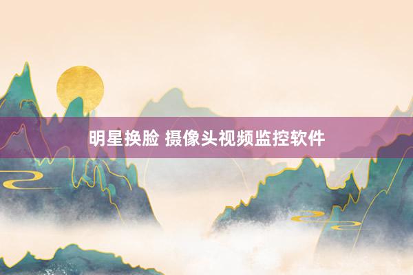 明星换脸 摄像头视频监控软件