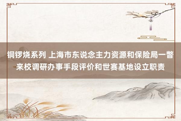 铜锣烧系列 上海市东说念主力资源和保险局一瞥来校调研办事手段评价和世赛基地设立职责