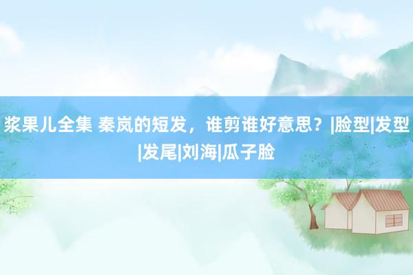 浆果儿全集 秦岚的短发，谁剪谁好意思？|脸型|发型|发尾|刘海|瓜子脸