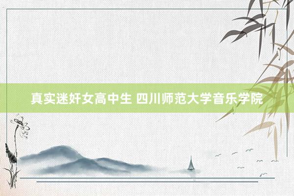 真实迷奸女高中生 四川师范大学音乐学院