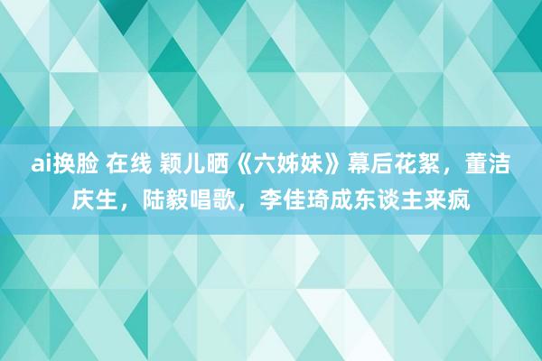 ai换脸 在线 颖儿晒《六姊妹》幕后花絮，董洁庆生，陆毅唱歌，李佳琦成东谈主来疯