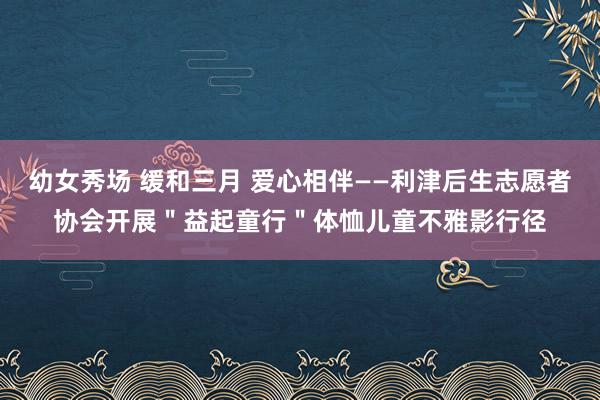幼女秀场 缓和三月 爱心相伴——利津后生志愿者协会开展＂益起童行＂体恤儿童不雅影行径