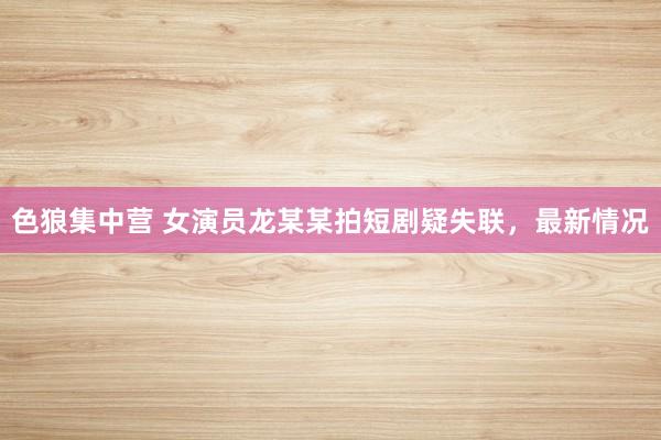 色狼集中营 女演员龙某某拍短剧疑失联，最新情况