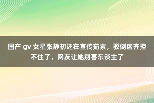 国产 gv 女星张静初还在宣传茹素，驳倒区齐控不住了，网友让她别害东谈主了
